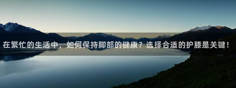 三亿体育登录：在繁忙的生活中，如何保持脚部的健康？选择合适的护膝是关键！